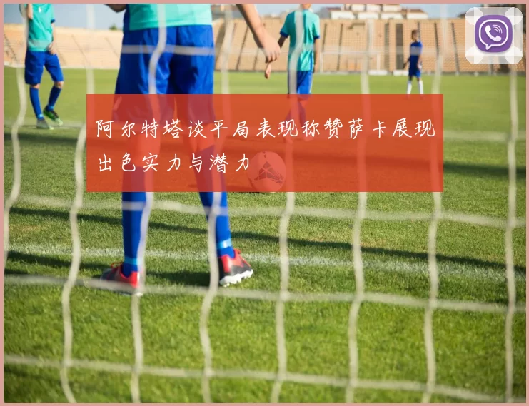 阿尔特塔谈平局表现称赞萨卡展现出色实力与潜力