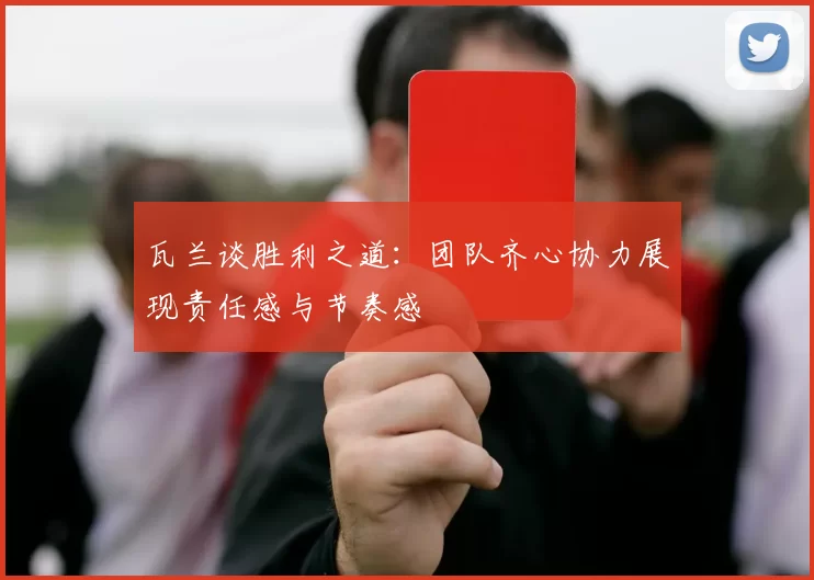 瓦兰谈胜利之道：团队齐心协力展现责任感与节奏感