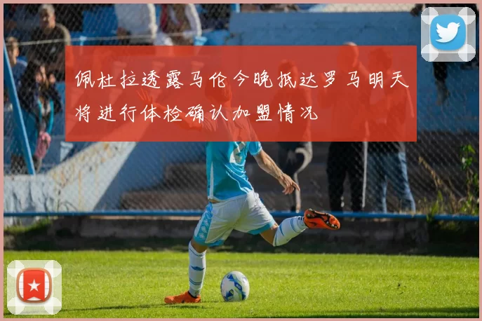 佩杜拉透露马伦今晚抵达罗马明天将进行体检确认加盟情况